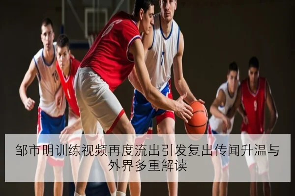 邹市明训练视频再度流出引发复出传闻升温与外界多重解读
