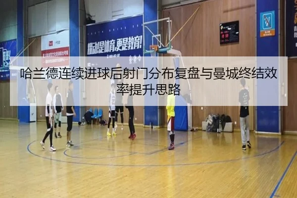 哈兰德连续进球后射门分布复盘与曼城终结效率提升思路